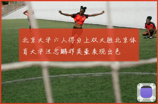 北京大学六人得分上双大胜北京体育大学汪志鹏邓奕豪表现出色