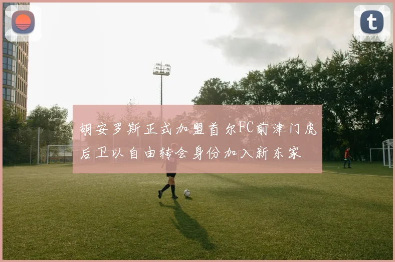 胡安罗斯正式加盟首尔FC前津门虎后卫以自由转会身份加入新东家