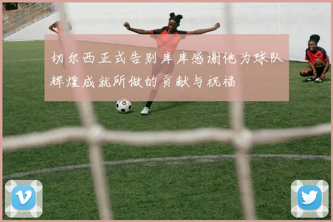 切尔西正式告别库库感谢他为球队辉煌成就所做的贡献与祝福