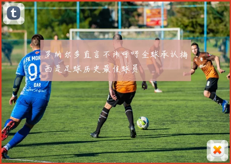 罗纳尔多直言不讳呼吁全球承认梅西是足球历史最佳球员