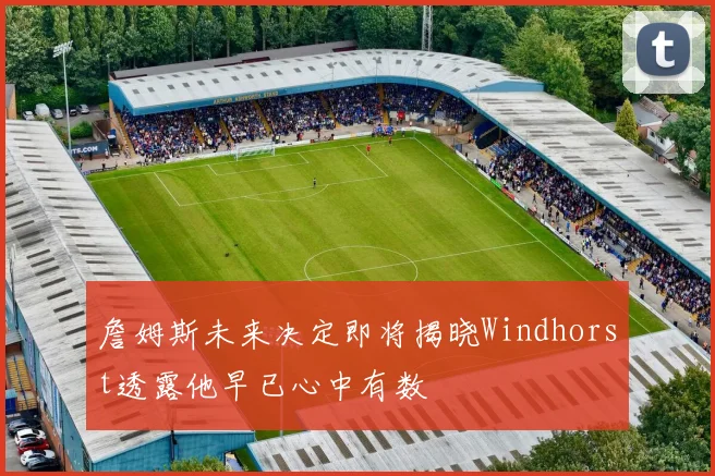 詹姆斯未来决定即将揭晓Windhorst透露他早已心中有数