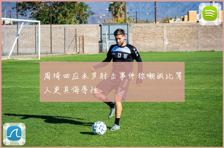 周琦回应米罗肘击事件称嘲讽比骂人更具侮辱性