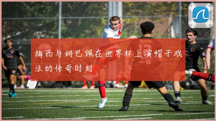 梅西与姆巴佩在世界杯上演帽子戏法的传奇时刻
