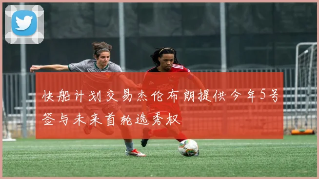 快船计划交易杰伦布朗提供今年5号签与未来首轮选秀权