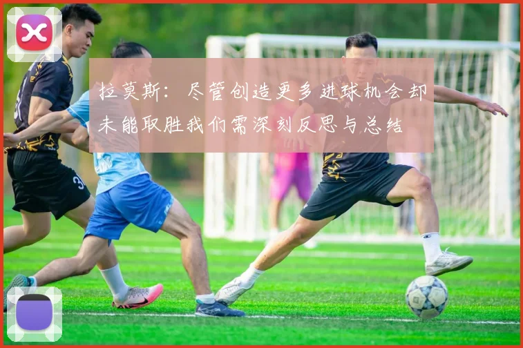 拉莫斯：尽管创造更多进球机会却未能取胜我们需深刻反思与总结
