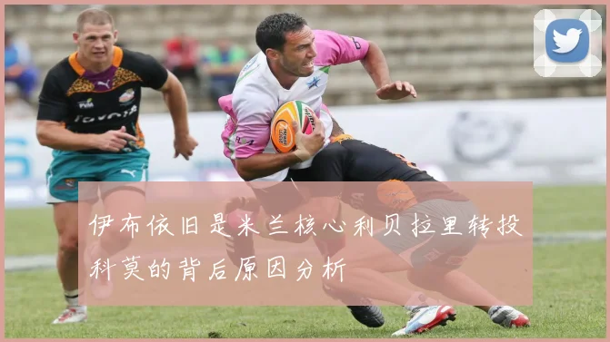 伊布依旧是米兰核心利贝拉里转投科莫的背后原因分析