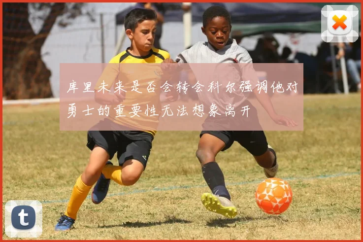 库里未来是否会转会科尔强调他对勇士的重要性无法想象离开