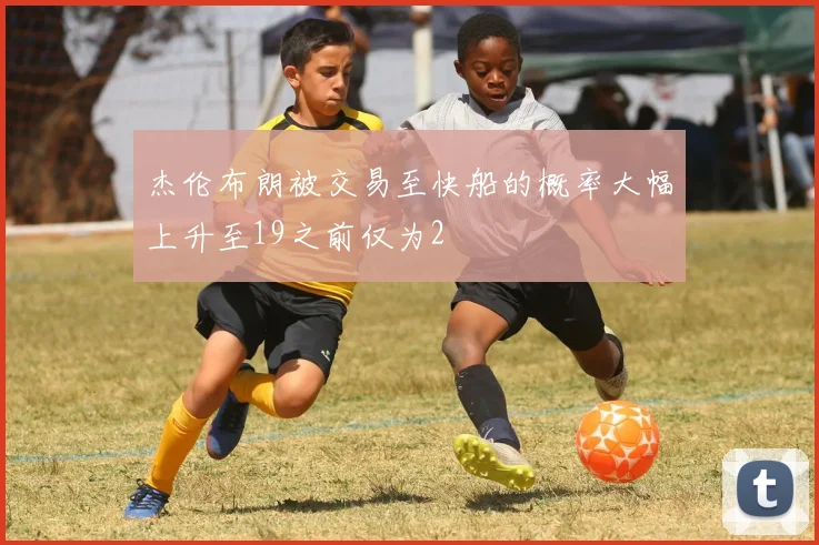 杰伦布朗被交易至快船的概率大幅上升至19之前仅为2