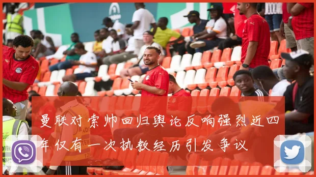 曼联对索帅回归舆论反响强烈近四年仅有一次执教经历引发争议