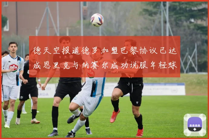 德天空报道德罗加盟巴黎协议已达成恩里克与纳赛尔成功说服年轻球员