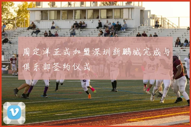 周定洋正式加盟深圳新鹏城完成与俱乐部签约仪式