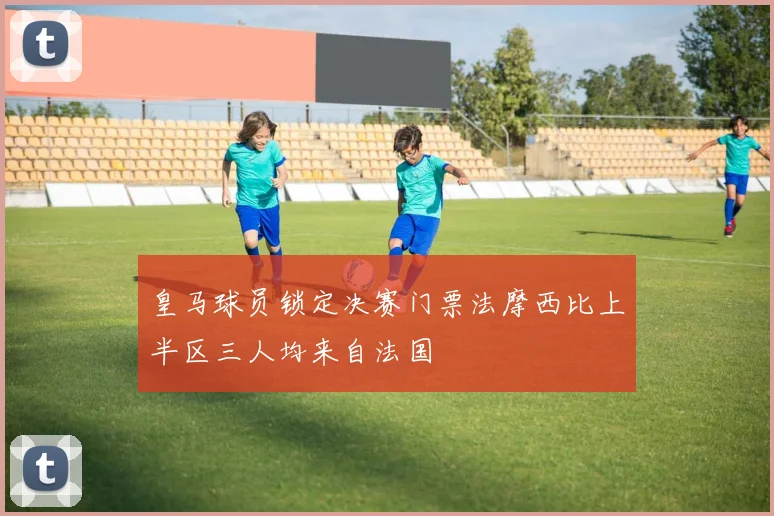 皇马球员锁定决赛门票法摩西比上半区三人均来自法国