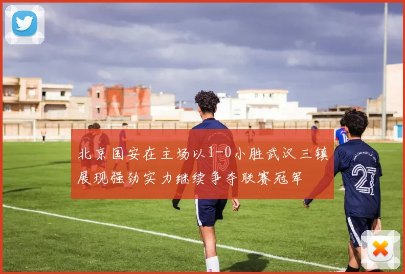 北京国安在主场以1-0小胜武汉三镇展现强劲实力继续争夺联赛冠军