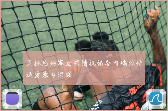 贝林厄姆赛后深情祝福委内瑞拉传递爱意与温暖