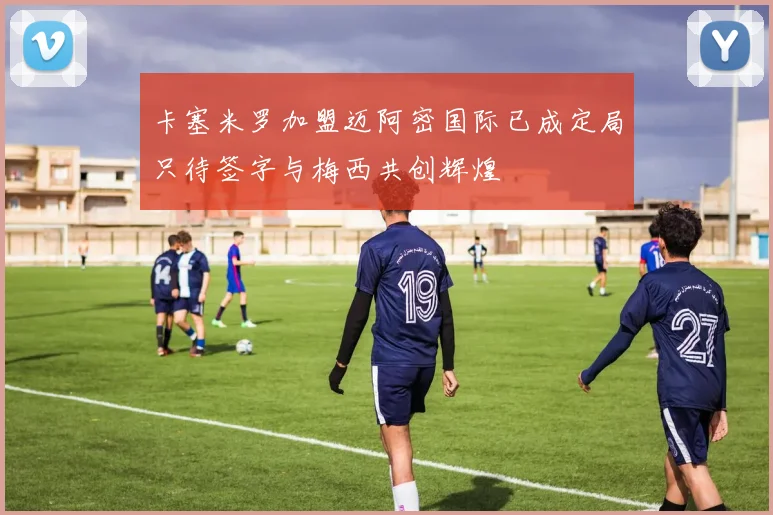 卡塞米罗加盟迈阿密国际已成定局只待签字与梅西共创辉煌