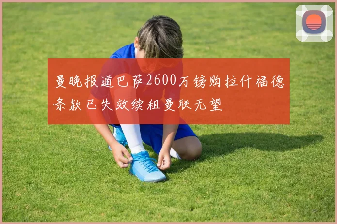 曼晚报道巴萨2600万镑购拉什福德条款已失效续租曼联无望