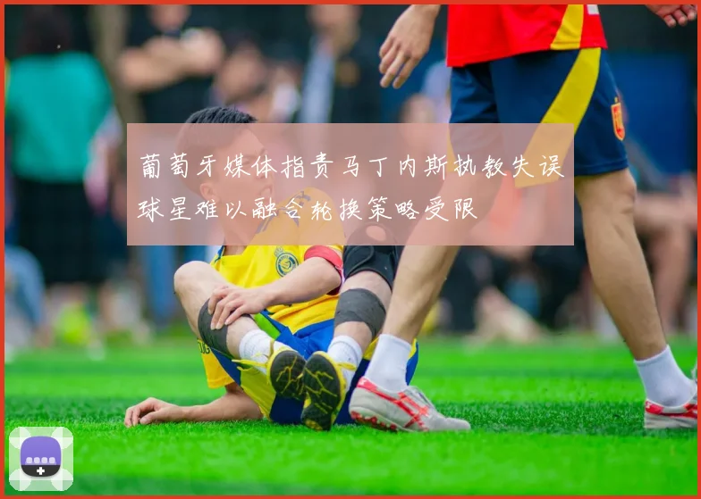 葡萄牙媒体指责马丁内斯执教失误球星难以融合轮换策略受限