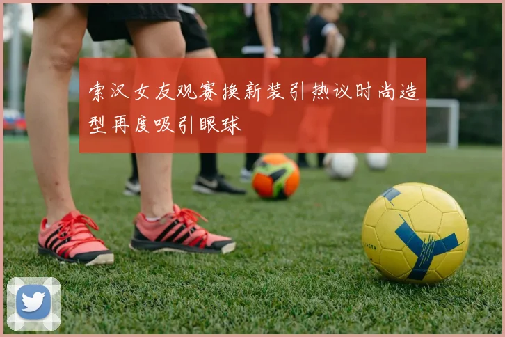 索汉女友观赛换新装引热议时尚造型再度吸引眼球