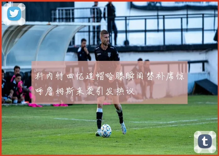 科内特回忆追帽哈滕瞬间替补席惊呼詹姆斯来袭引发热议